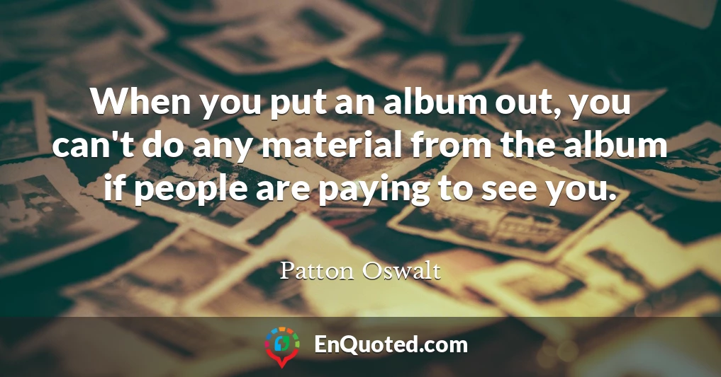 When you put an album out, you can't do any material from the album if people are paying to see you.