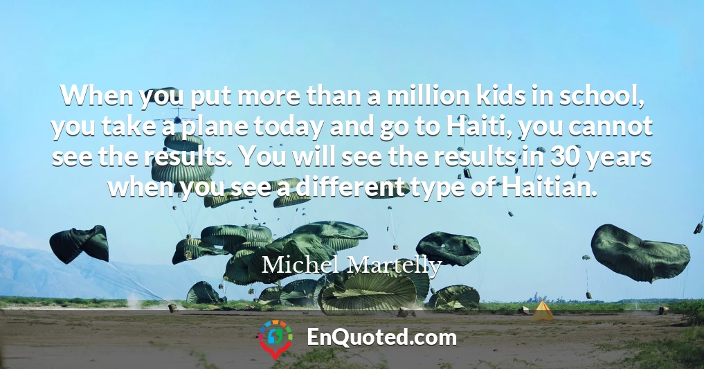 When you put more than a million kids in school, you take a plane today and go to Haiti, you cannot see the results. You will see the results in 30 years when you see a different type of Haitian.