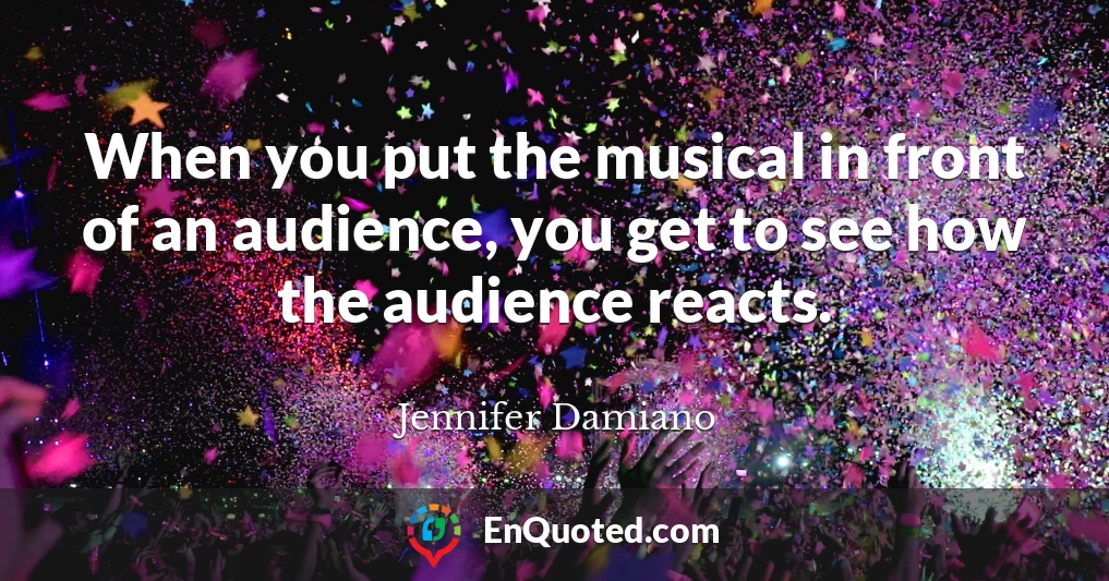 When you put the musical in front of an audience, you get to see how the audience reacts.
