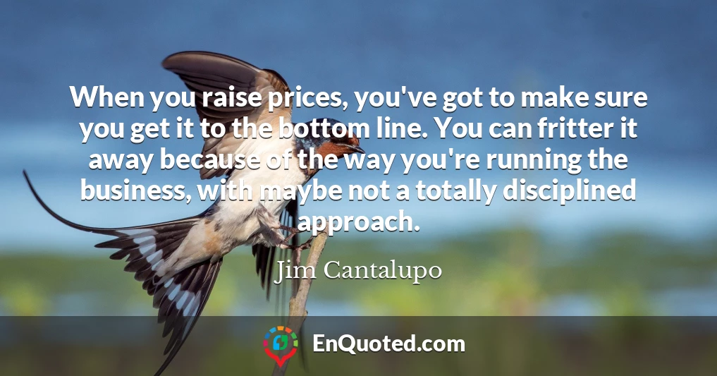 When you raise prices, you've got to make sure you get it to the bottom line. You can fritter it away because of the way you're running the business, with maybe not a totally disciplined approach.