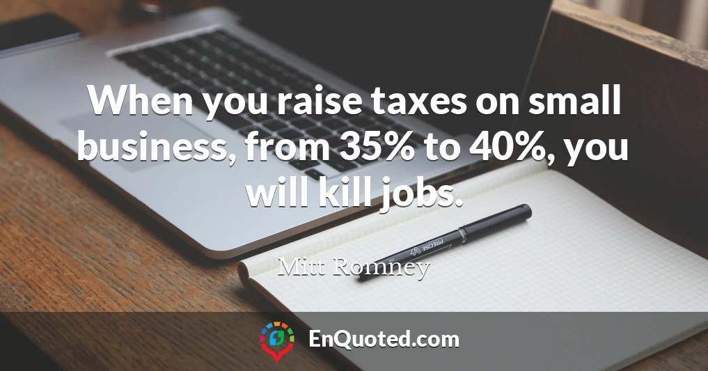 When you raise taxes on small business, from 35% to 40%, you will kill jobs.