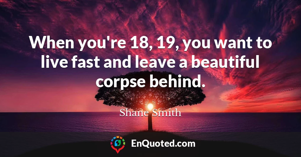 When you're 18, 19, you want to live fast and leave a beautiful corpse behind.