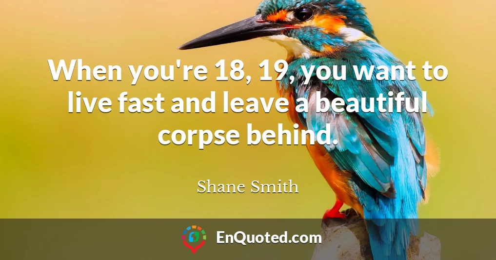 When you're 18, 19, you want to live fast and leave a beautiful corpse behind.