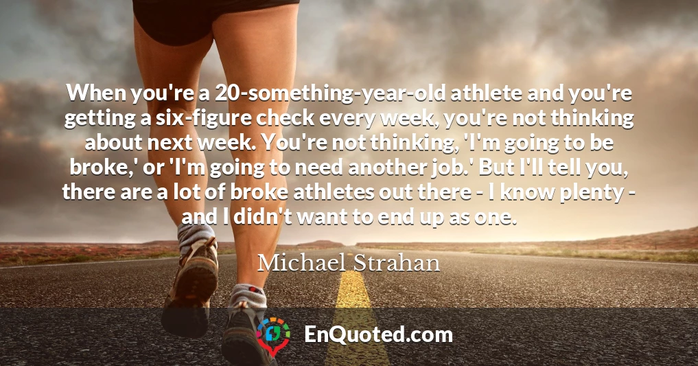 When you're a 20-something-year-old athlete and you're getting a six-figure check every week, you're not thinking about next week. You're not thinking, 'I'm going to be broke,' or 'I'm going to need another job.' But I'll tell you, there are a lot of broke athletes out there - I know plenty - and I didn't want to end up as one.