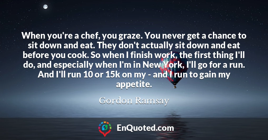 When you're a chef, you graze. You never get a chance to sit down and eat. They don't actually sit down and eat before you cook. So when I finish work, the first thing I'll do, and especially when I'm in New York, I'll go for a run. And I'll run 10 or 15k on my - and I run to gain my appetite.