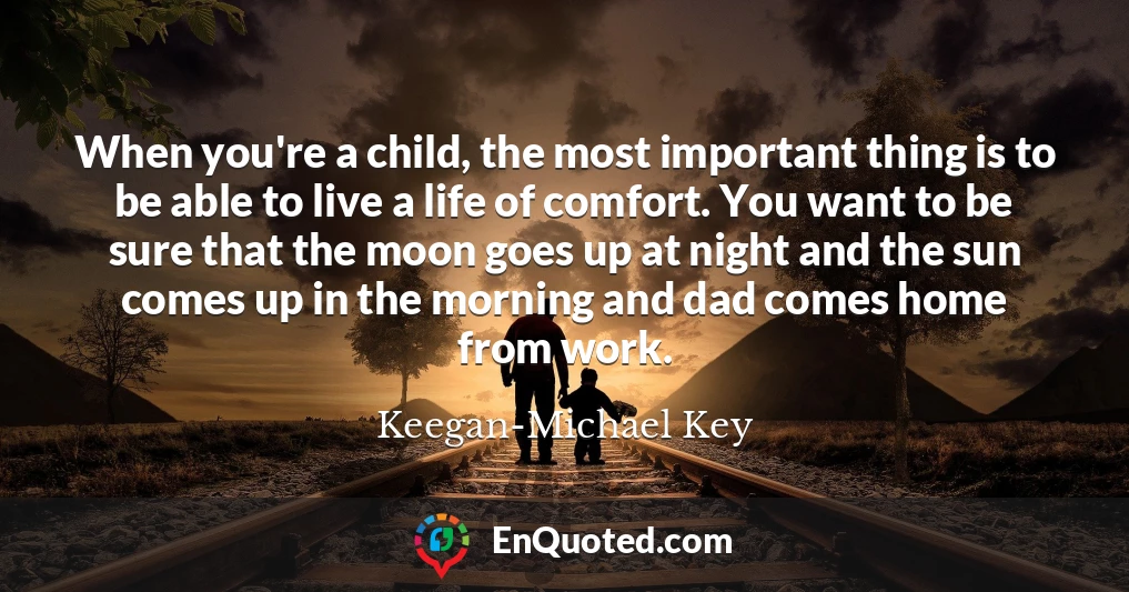 When you're a child, the most important thing is to be able to live a life of comfort. You want to be sure that the moon goes up at night and the sun comes up in the morning and dad comes home from work.