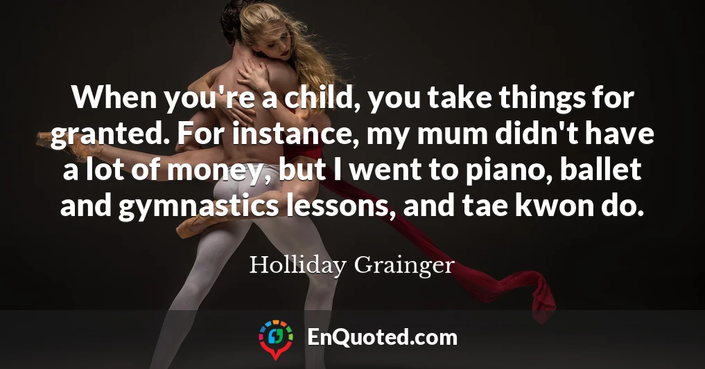 When you're a child, you take things for granted. For instance, my mum didn't have a lot of money, but I went to piano, ballet and gymnastics lessons, and tae kwon do.