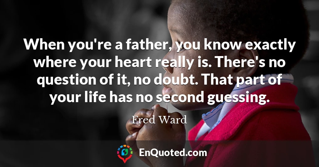 When you're a father, you know exactly where your heart really is. There's no question of it, no doubt. That part of your life has no second guessing.