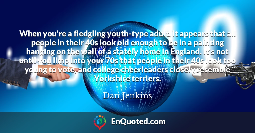 When you're a fledgling youth-type adult, it appears that all people in their 40s look old enough to be in a painting hanging on the wall of a stately home in England. It's not until you limp into your 70s that people in their 40s look too young to vote, and college cheerleaders closely resemble Yorkshire terriers.