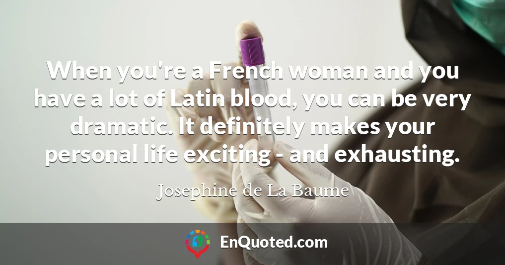 When you're a French woman and you have a lot of Latin blood, you can be very dramatic. It definitely makes your personal life exciting - and exhausting.