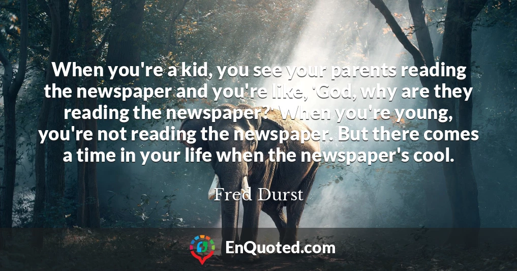 When you're a kid, you see your parents reading the newspaper and you're like, 'God, why are they reading the newspaper?' When you're young, you're not reading the newspaper. But there comes a time in your life when the newspaper's cool.
