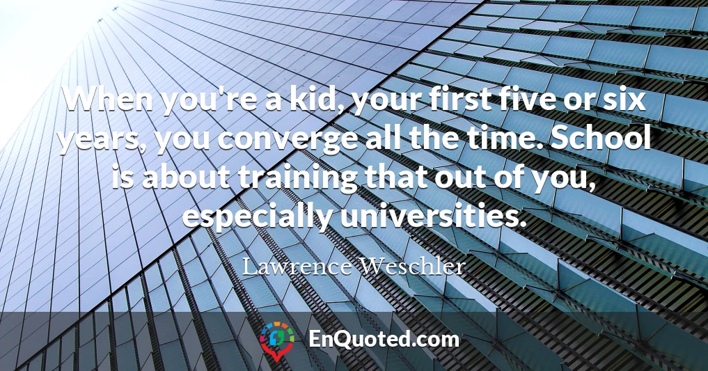 When you're a kid, your first five or six years, you converge all the time. School is about training that out of you, especially universities.