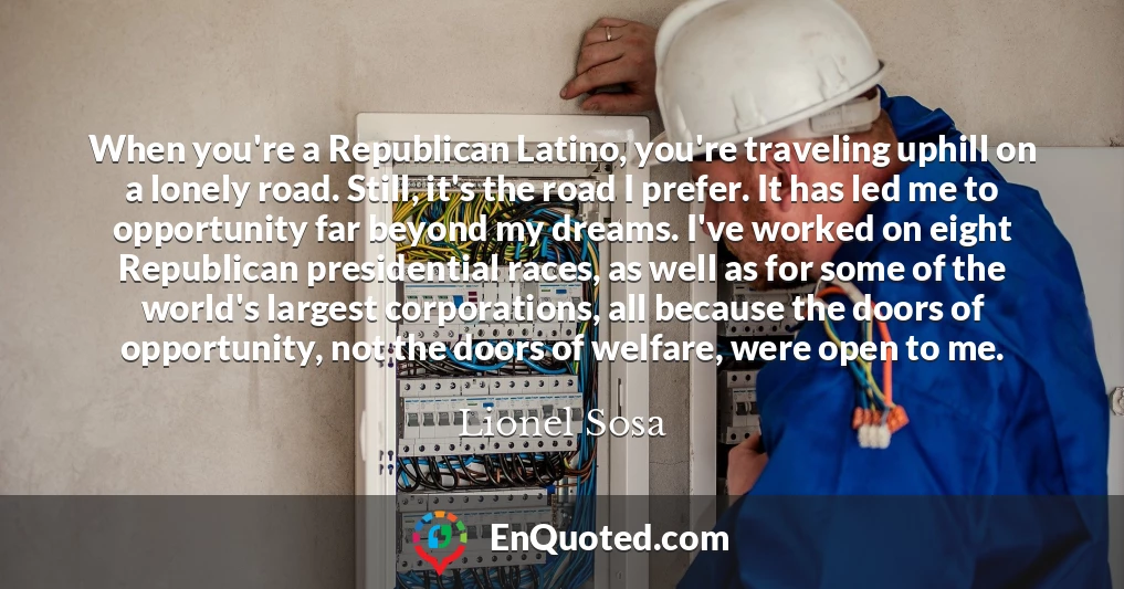 When you're a Republican Latino, you're traveling uphill on a lonely road. Still, it's the road I prefer. It has led me to opportunity far beyond my dreams. I've worked on eight Republican presidential races, as well as for some of the world's largest corporations, all because the doors of opportunity, not the doors of welfare, were open to me.