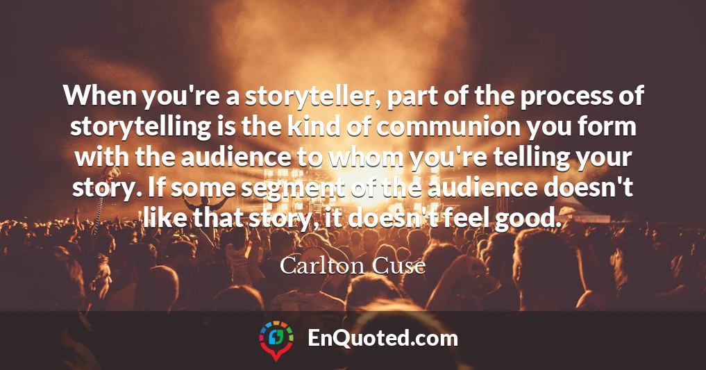 When you're a storyteller, part of the process of storytelling is the kind of communion you form with the audience to whom you're telling your story. If some segment of the audience doesn't like that story, it doesn't feel good.