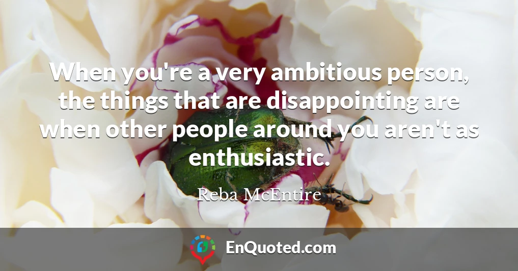 When you're a very ambitious person, the things that are disappointing are when other people around you aren't as enthusiastic.