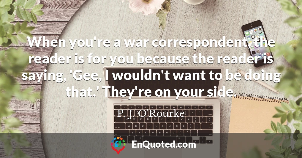 When you're a war correspondent, the reader is for you because the reader is saying, 'Gee, I wouldn't want to be doing that.' They're on your side.