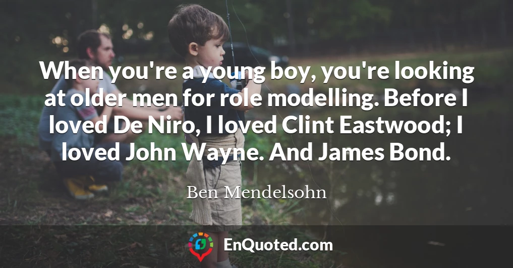 When you're a young boy, you're looking at older men for role modelling. Before I loved De Niro, I loved Clint Eastwood; I loved John Wayne. And James Bond.