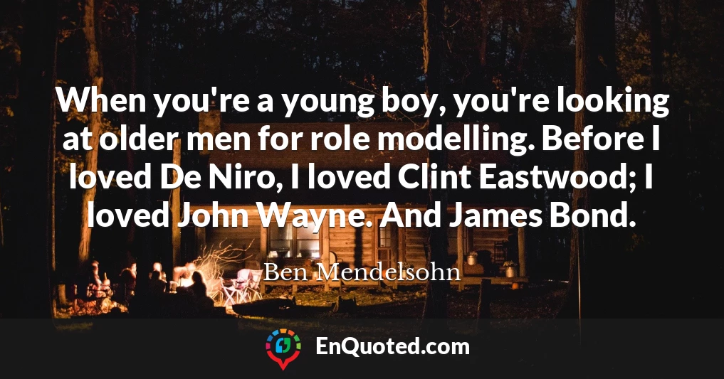 When you're a young boy, you're looking at older men for role modelling. Before I loved De Niro, I loved Clint Eastwood; I loved John Wayne. And James Bond.