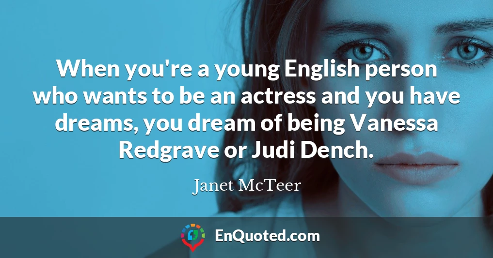 When you're a young English person who wants to be an actress and you have dreams, you dream of being Vanessa Redgrave or Judi Dench.
