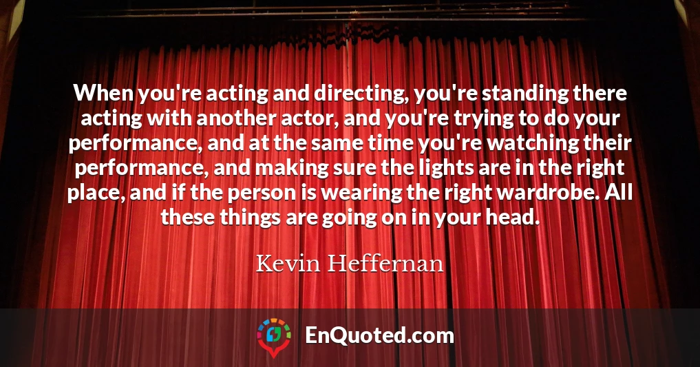When you're acting and directing, you're standing there acting with another actor, and you're trying to do your performance, and at the same time you're watching their performance, and making sure the lights are in the right place, and if the person is wearing the right wardrobe. All these things are going on in your head.