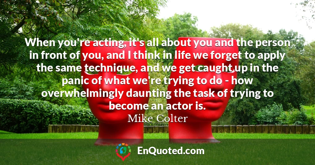 When you're acting, it's all about you and the person in front of you, and I think in life we forget to apply the same technique, and we get caught up in the panic of what we're trying to do - how overwhelmingly daunting the task of trying to become an actor is.