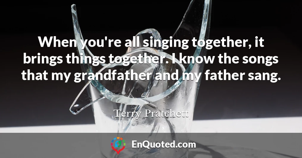 When you're all singing together, it brings things together. I know the songs that my grandfather and my father sang.