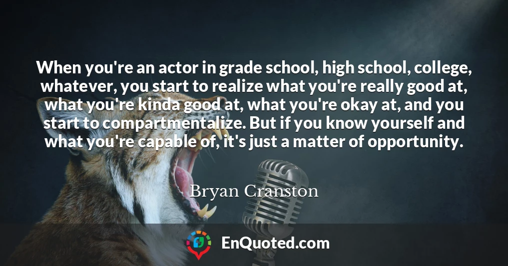 When you're an actor in grade school, high school, college, whatever, you start to realize what you're really good at, what you're kinda good at, what you're okay at, and you start to compartmentalize. But if you know yourself and what you're capable of, it's just a matter of opportunity.