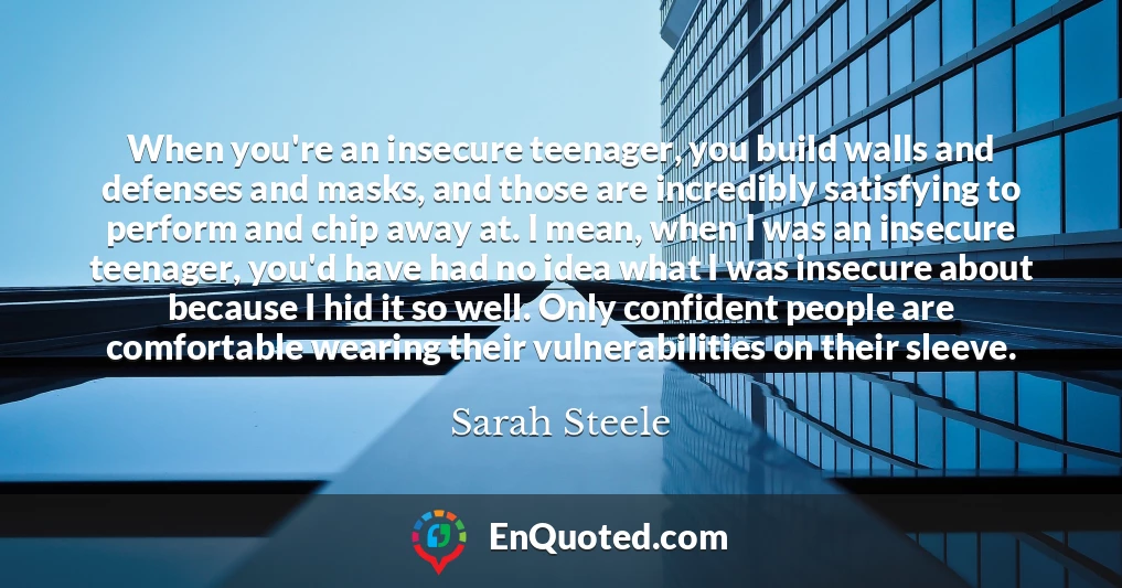 When you're an insecure teenager, you build walls and defenses and masks, and those are incredibly satisfying to perform and chip away at. I mean, when I was an insecure teenager, you'd have had no idea what I was insecure about because I hid it so well. Only confident people are comfortable wearing their vulnerabilities on their sleeve.