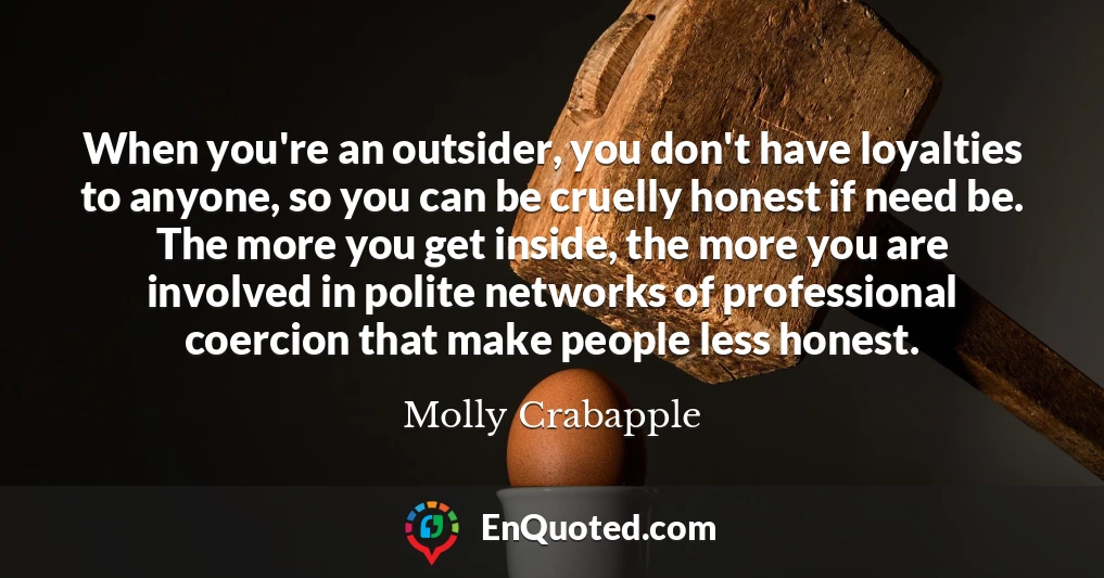 When you're an outsider, you don't have loyalties to anyone, so you can be cruelly honest if need be. The more you get inside, the more you are involved in polite networks of professional coercion that make people less honest.