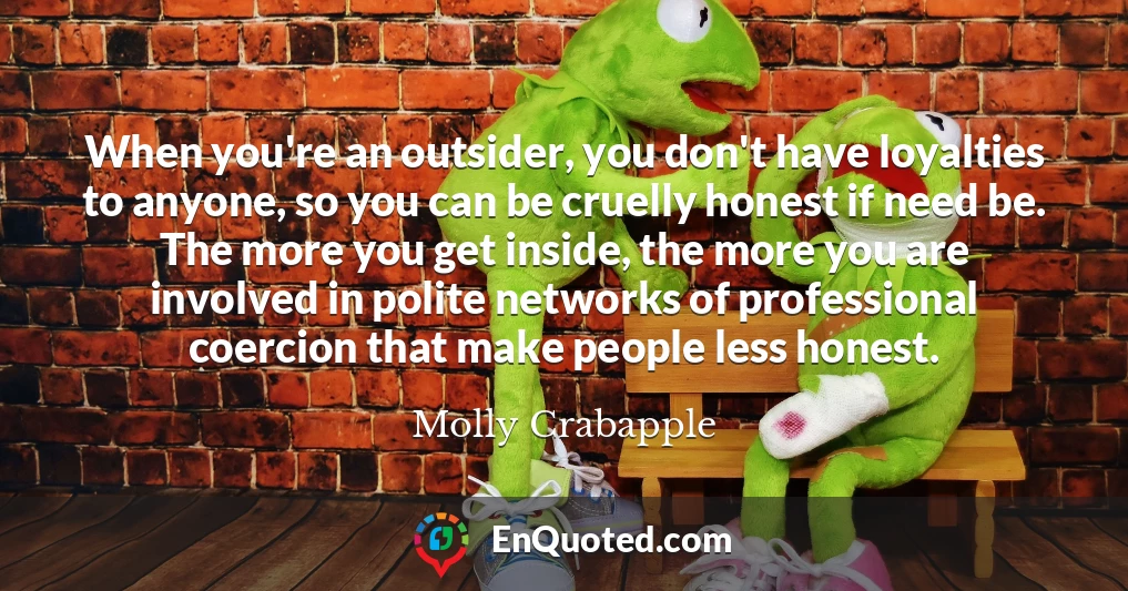 When you're an outsider, you don't have loyalties to anyone, so you can be cruelly honest if need be. The more you get inside, the more you are involved in polite networks of professional coercion that make people less honest.