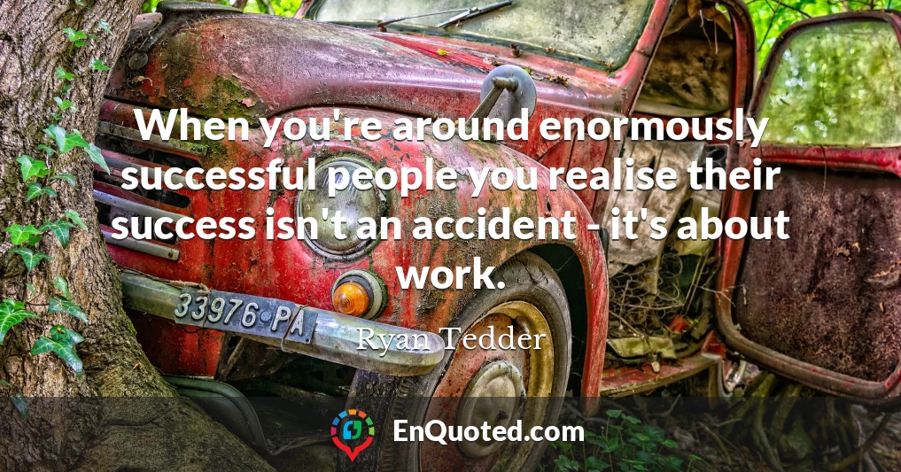 When you're around enormously successful people you realise their success isn't an accident - it's about work.