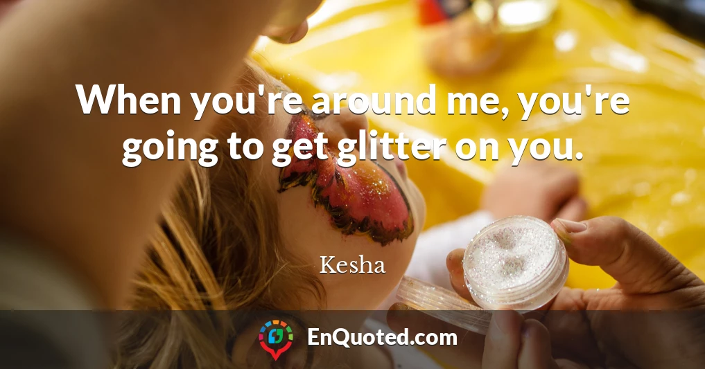 When you're around me, you're going to get glitter on you.