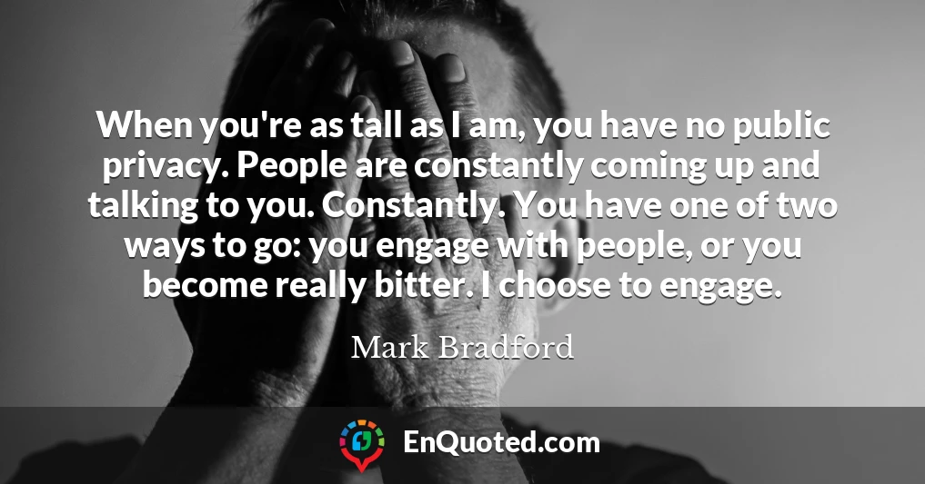 When you're as tall as I am, you have no public privacy. People are constantly coming up and talking to you. Constantly. You have one of two ways to go: you engage with people, or you become really bitter. I choose to engage.