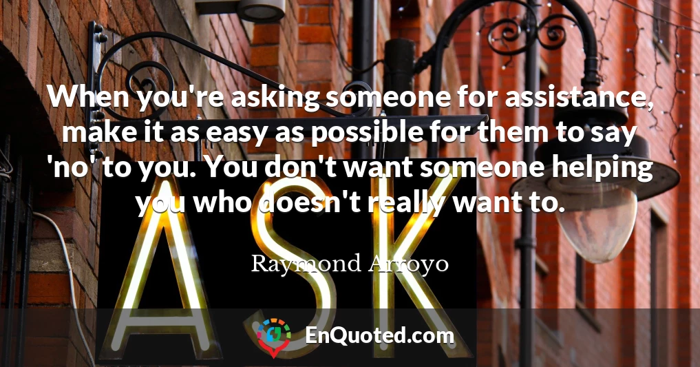 When you're asking someone for assistance, make it as easy as possible for them to say 'no' to you. You don't want someone helping you who doesn't really want to.