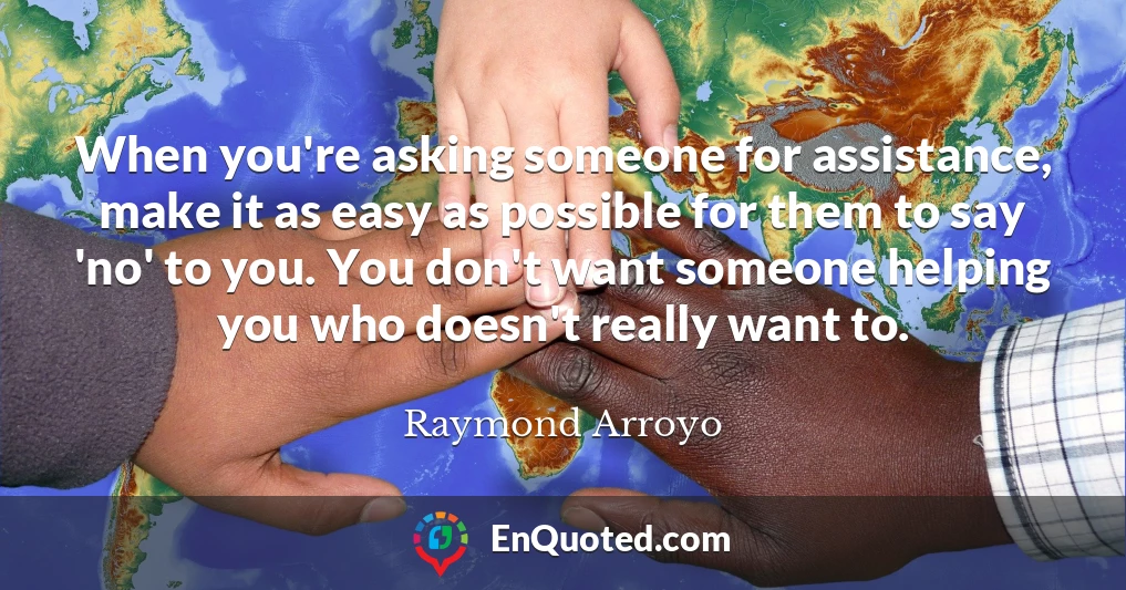 When you're asking someone for assistance, make it as easy as possible for them to say 'no' to you. You don't want someone helping you who doesn't really want to.