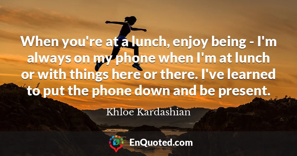When you're at a lunch, enjoy being - I'm always on my phone when I'm at lunch or with things here or there. I've learned to put the phone down and be present.
