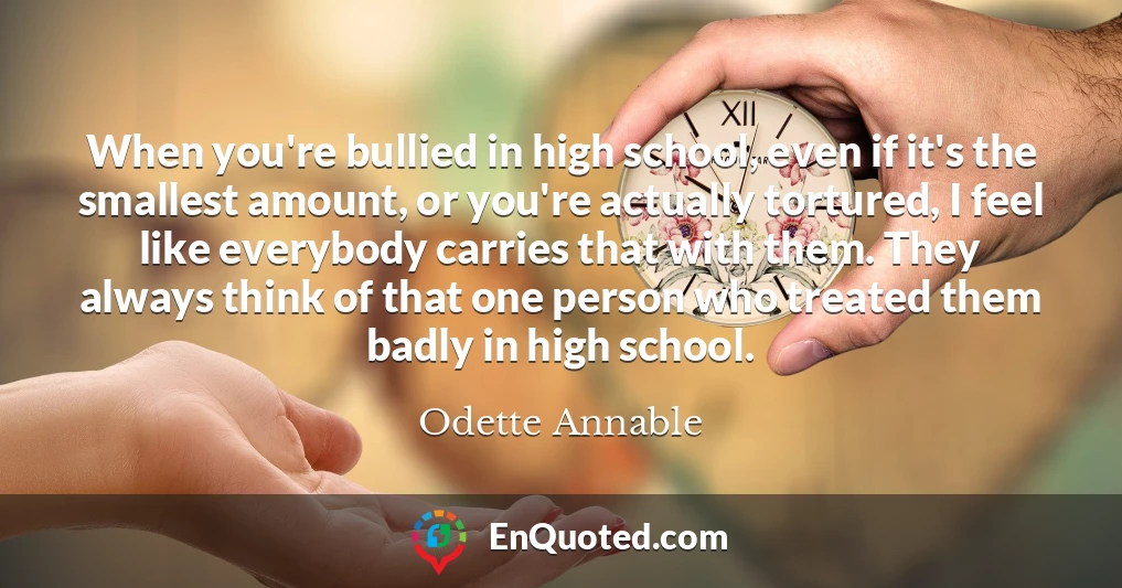 When you're bullied in high school, even if it's the smallest amount, or you're actually tortured, I feel like everybody carries that with them. They always think of that one person who treated them badly in high school.