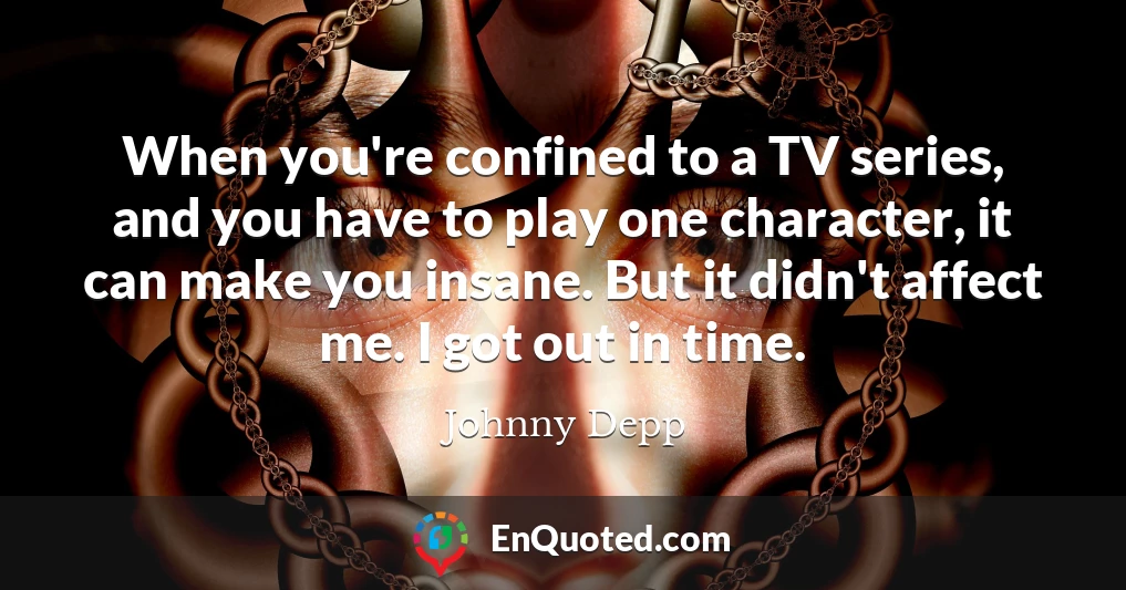 When you're confined to a TV series, and you have to play one character, it can make you insane. But it didn't affect me. I got out in time.