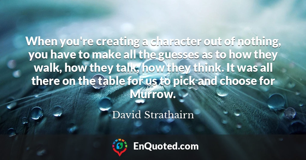 When you're creating a character out of nothing, you have to make all the guesses as to how they walk, how they talk, how they think. It was all there on the table for us to pick and choose for Murrow.