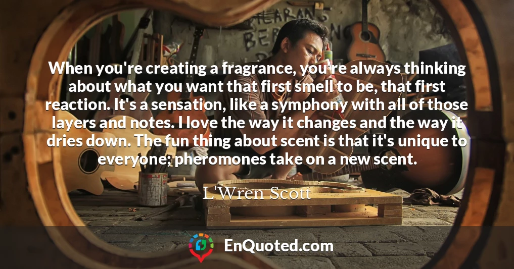 When you're creating a fragrance, you're always thinking about what you want that first smell to be, that first reaction. It's a sensation, like a symphony with all of those layers and notes. I love the way it changes and the way it dries down. The fun thing about scent is that it's unique to everyone; pheromones take on a new scent.