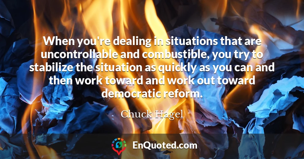 When you're dealing in situations that are uncontrollable and combustible, you try to stabilize the situation as quickly as you can and then work toward and work out toward democratic reform.