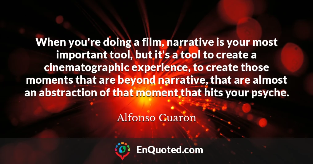 When you're doing a film, narrative is your most important tool, but it's a tool to create a cinematographic experience, to create those moments that are beyond narrative, that are almost an abstraction of that moment that hits your psyche.