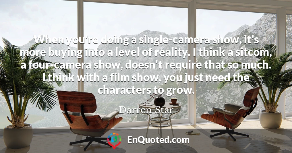 When you're doing a single-camera show, it's more buying into a level of reality. I think a sitcom, a four-camera show, doesn't require that so much. I think with a film show, you just need the characters to grow.