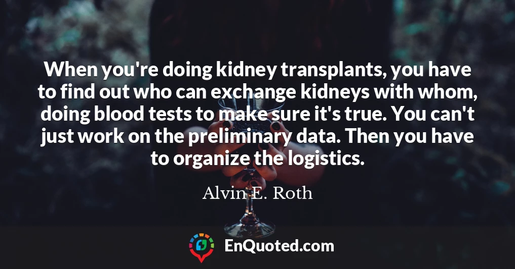 When you're doing kidney transplants, you have to find out who can exchange kidneys with whom, doing blood tests to make sure it's true. You can't just work on the preliminary data. Then you have to organize the logistics.