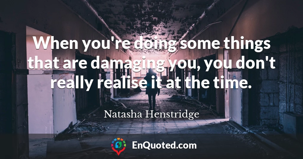 When you're doing some things that are damaging you, you don't really realise it at the time.