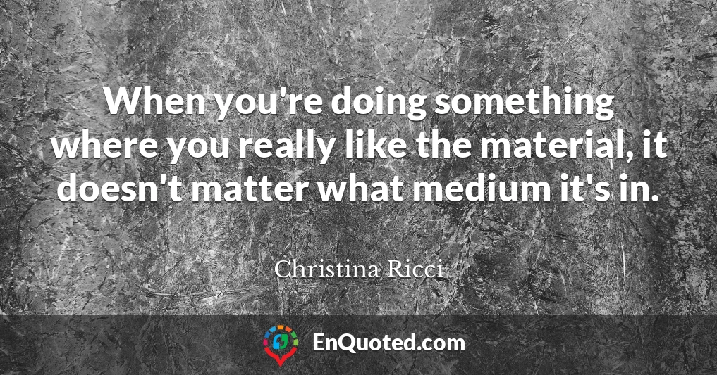 When you're doing something where you really like the material, it doesn't matter what medium it's in.