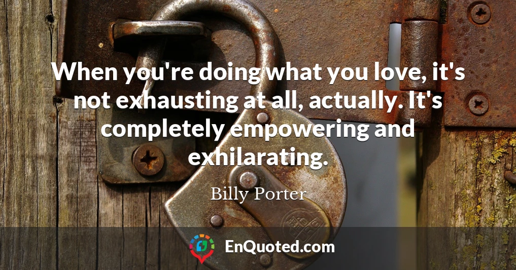 When you're doing what you love, it's not exhausting at all, actually. It's completely empowering and exhilarating.