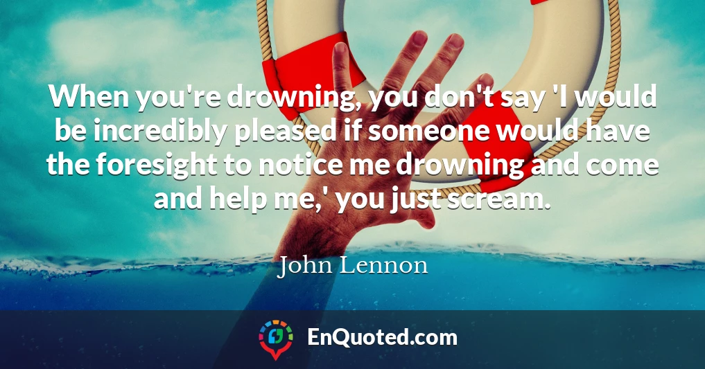 When you're drowning, you don't say 'I would be incredibly pleased if someone would have the foresight to notice me drowning and come and help me,' you just scream.