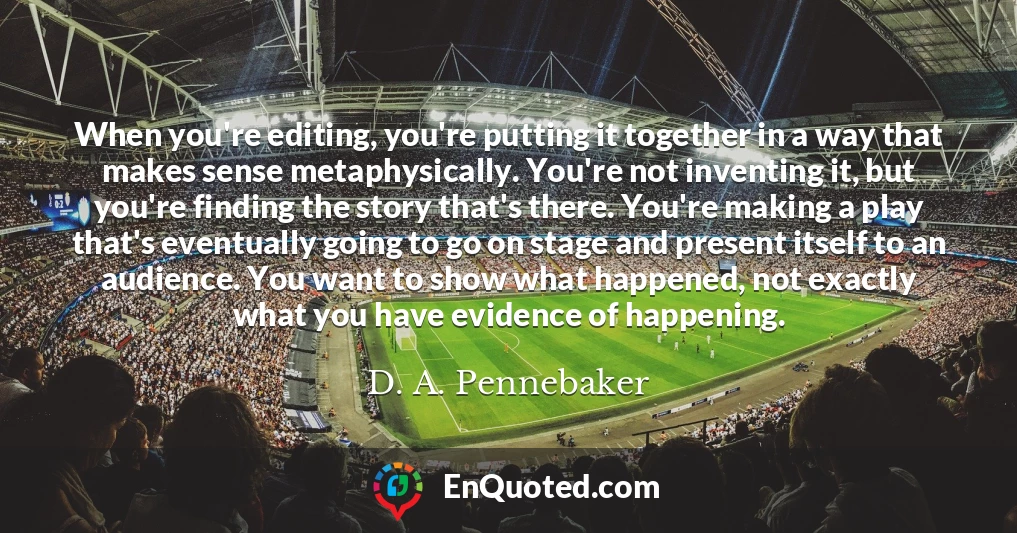 When you're editing, you're putting it together in a way that makes sense metaphysically. You're not inventing it, but you're finding the story that's there. You're making a play that's eventually going to go on stage and present itself to an audience. You want to show what happened, not exactly what you have evidence of happening.
