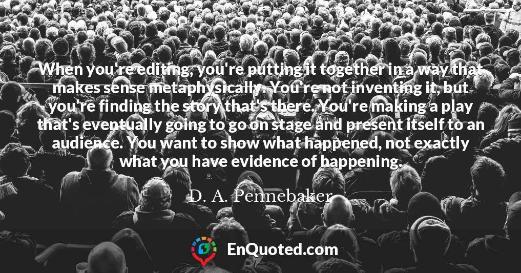 When you're editing, you're putting it together in a way that makes sense metaphysically. You're not inventing it, but you're finding the story that's there. You're making a play that's eventually going to go on stage and present itself to an audience. You want to show what happened, not exactly what you have evidence of happening.